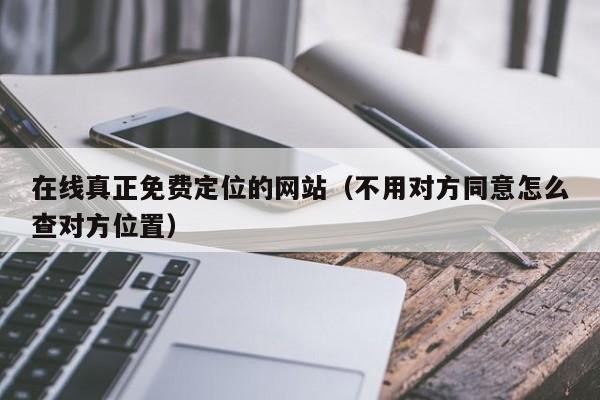 在线真正免费定位的网站（不用对方同意怎么查对方位置）「免费定位对方的位置和行动轨迹」